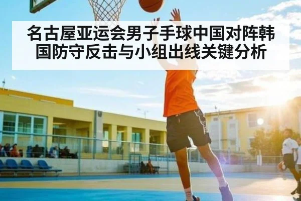 名古屋亚运会男子手球中国对阵韩国防守反击与小组出线关键分析